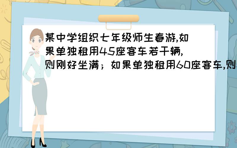 某中学组织七年级师生春游,如果单独租用45座客车若干辆,则刚好坐满；如果单独租用60座客车,则可少租1辆,并且一辆车没坐满,但超过一半.已知租用60座客车每辆日租金300元,用45座客车每辆日