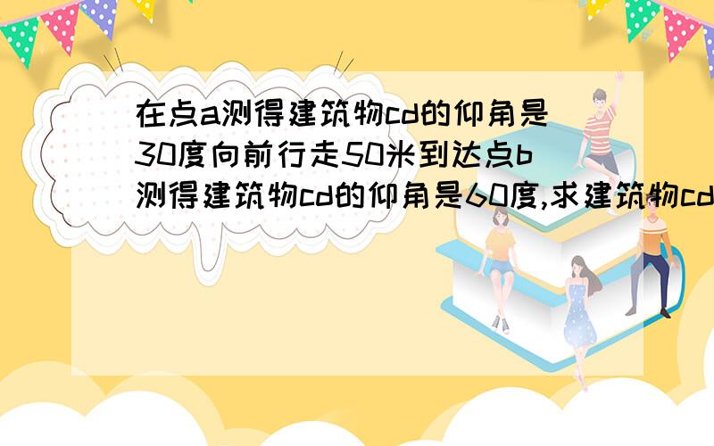 在点a测得建筑物cd的仰角是30度向前行走50米到达点b测得建筑物cd的仰角是60度,求建筑物cd的高度