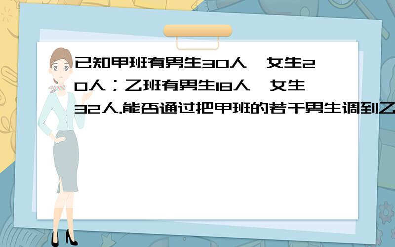 已知甲班有男生30人,女生20人；乙班有男生18人,女生32人.能否通过把甲班的若干男生调到乙班,乙班的若干女生调往甲班,使各班的总人数保持不变,并且两班男女生比例相同?若不能,需说明理由