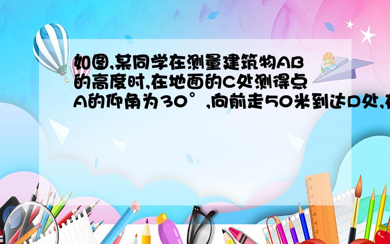 如图,某同学在测量建筑物AB的高度时,在地面的C处测得点A的仰角为30°,向前走50米到达D处,在D处测得点A的仰角为45°,求建筑物AB的高度.