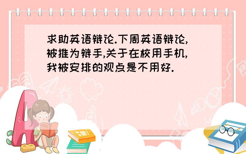 求助英语辩论.下周英语辩论,被推为辩手,关于在校用手机,我被安排的观点是不用好.