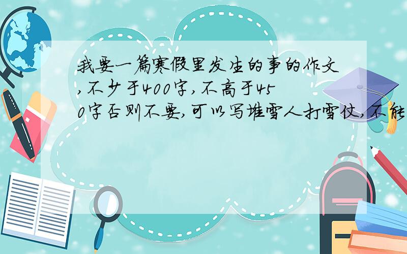 我要一篇寒假里发生的事的作文,不少于400字,不高于450字否则不要,可以写堆雪人打雪仗,不能写放鞭炮,我写过了.还有我要一篇200字的读后感,这个问题回答的话赏15分!在2月22日20：00分以前被