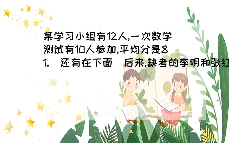 某学习小组有12人,一次数学测试有10人参加,平均分是81.(还有在下面）后来,缺考的李明和张红进行补考,李明的补考成绩比原来10人的平均分少1.张红补考的成绩比12人的平均分多12.张红考了几