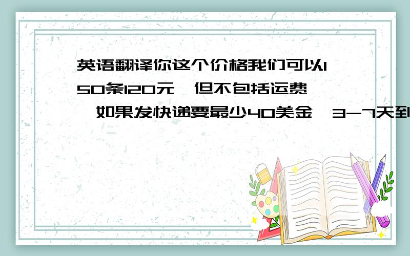 英语翻译你这个价格我们可以150条120元,但不包括运费,如果发快递要最少40美金,3-7天到达!你看怎样呢?还有请问你购买的这些是统一付款还是每个付款呢?我会给你优惠发送帐单过来的,