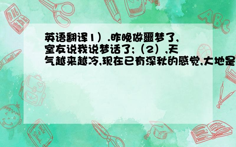 英语翻译1）.昨晚做噩梦了,室友说我说梦话了;（2）,天气越来越冷,现在已有深秋的感觉,大地是那么的安静,想要沉睡的大地怕被人打扰…3）怀有这种侥幸心理