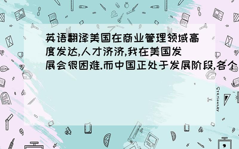 英语翻译美国在商业管理领域高度发达,人才济济,我在美国发展会很困难.而中国正处于发展阶段,各个行业对人才的需求都很大.同时我在海外留学能增加我的竞争力.所以我必须要回来