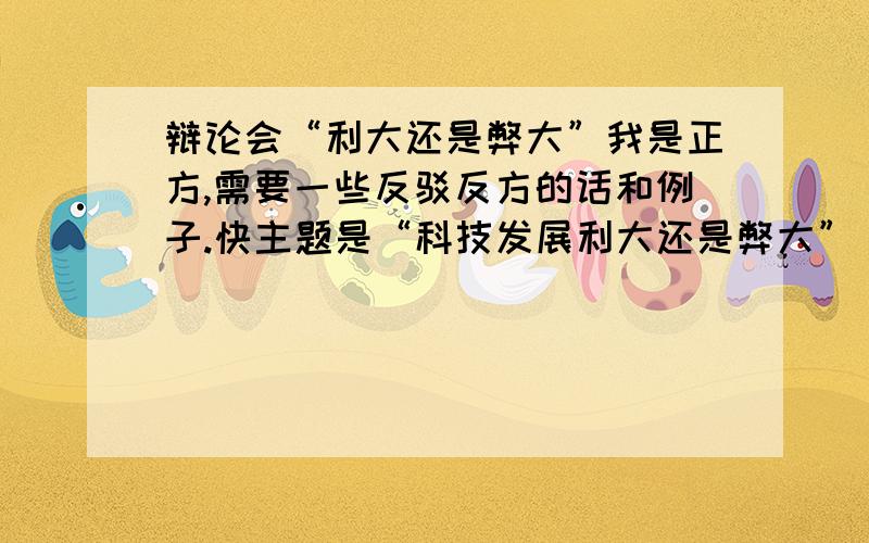 辩论会“利大还是弊大”我是正方,需要一些反驳反方的话和例子.快主题是“科技发展利大还是弊大”