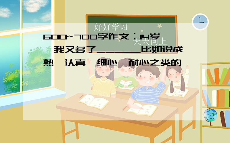 600~700字作文：14岁,我又多了_____比如说成熟,认真,细心,耐心之类的