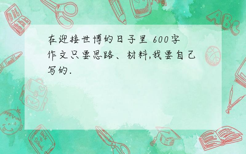 在迎接世博的日子里 600字作文只要思路、材料,我要自己写的.