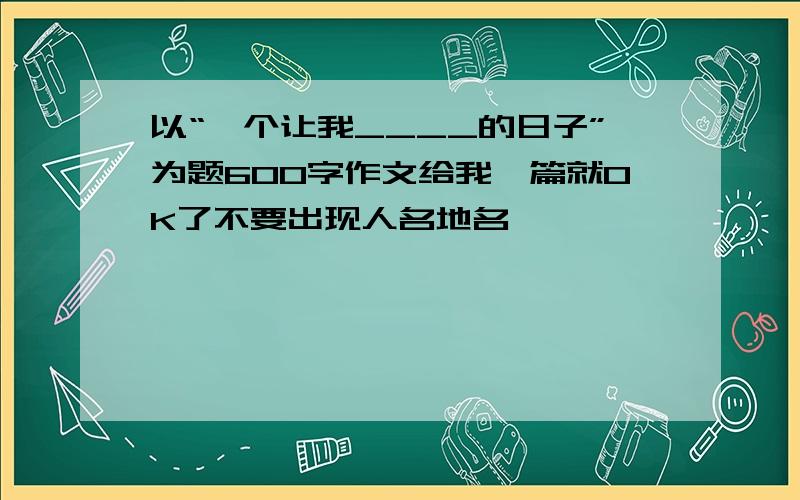 以“一个让我____的日子”为题600字作文给我一篇就OK了不要出现人名地名……