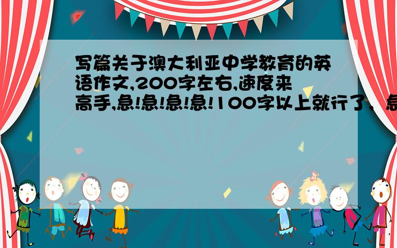 写篇关于澳大利亚中学教育的英语作文,200字左右,速度来高手,急!急!急!急!100字以上就行了，急！急！急！急！