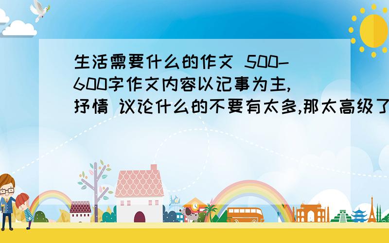 生活需要什么的作文 500-600字作文内容以记事为主,抒情 议论什么的不要有太多,那太高级了.