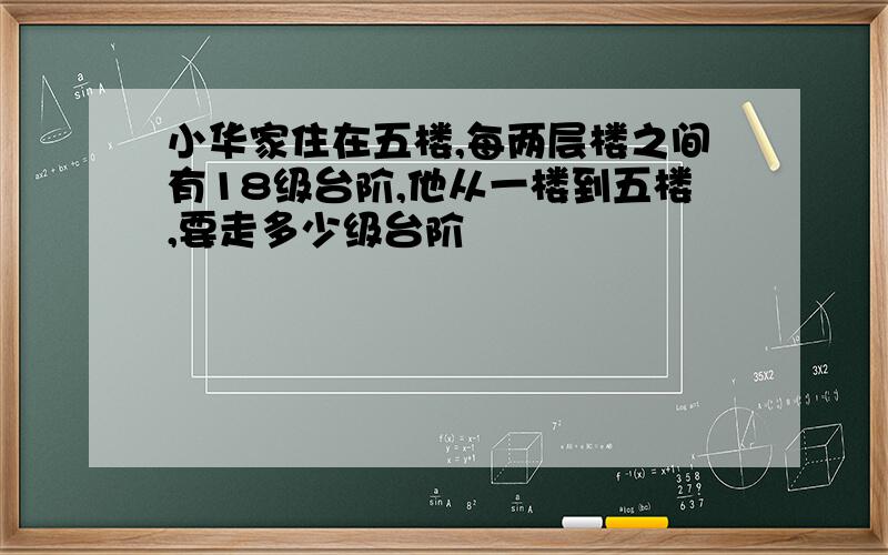 小华家住在五楼,每两层楼之间有18级台阶,他从一楼到五楼,要走多少级台阶