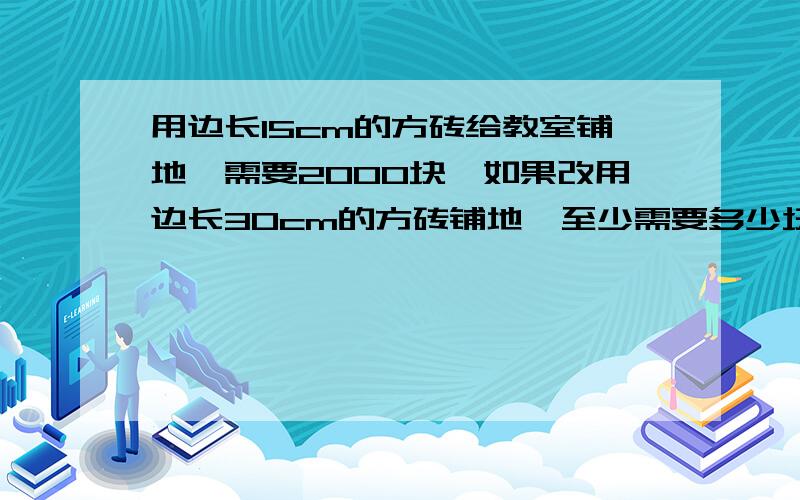 用边长15cm的方砖给教室铺地,需要2000块,如果改用边长30cm的方砖铺地,至少需要多少块?用比例解.写出数量关系式.