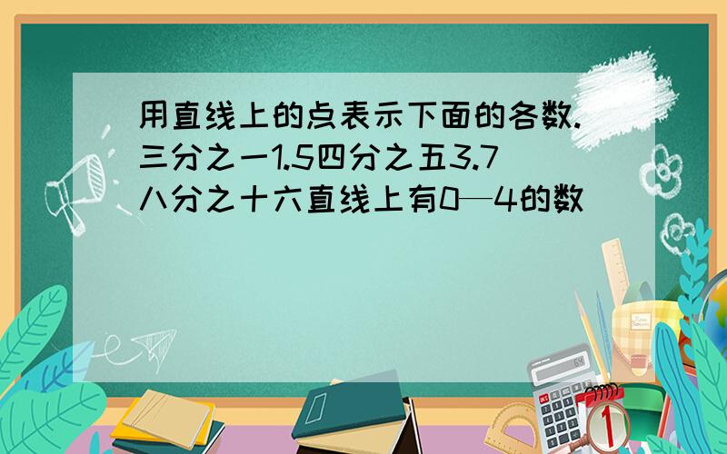 用直线上的点表示下面的各数.三分之一1.5四分之五3.7八分之十六直线上有0—4的数