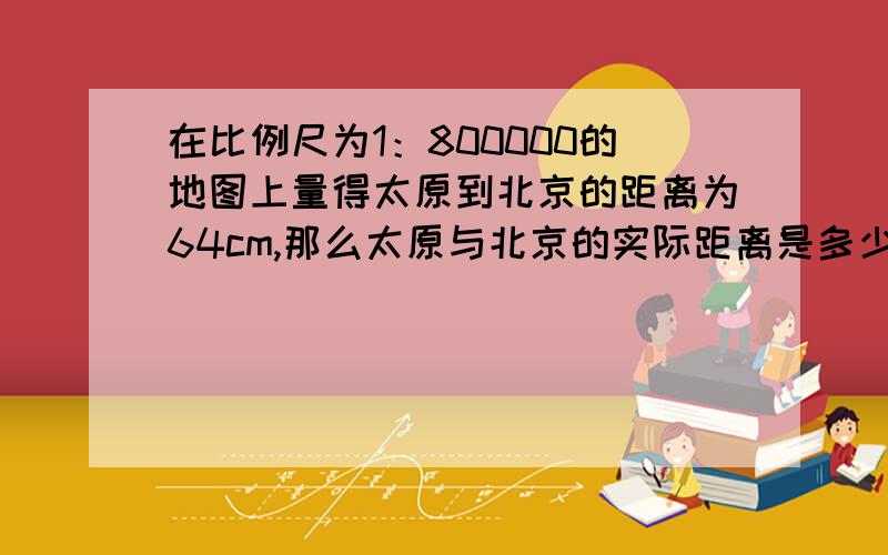 在比例尺为1：800000的地图上量得太原到北京的距离为64cm,那么太原与北京的实际距离是多少?