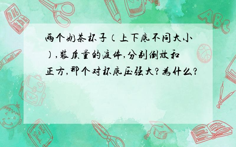 两个奶茶杯子（上下底不同大小）,装质量的液体,分别倒放和正方,那个对杯底压强大?为什么?