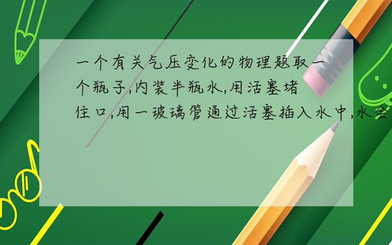 一个有关气压变化的物理题取一个瓶子,内装半瓶水,用活塞堵住口,用一玻璃管通过活塞插入水中,水会有一部分升到玻璃管中,把此装置从山下拿到山顶,则玻璃管内的水柱会（　　　　）（升