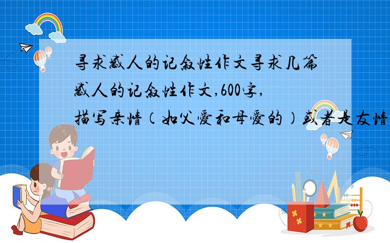 寻求感人的记叙性作文寻求几篇感人的记叙性作文,600字,描写亲情（如父爱和母爱的）或者是友情,情节感人至深,富有哲理性.要跟生活有实际性的！