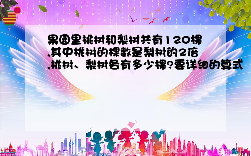 果园里桃树和梨树共有120棵,其中桃树的棵数是梨树的2倍,桃树、梨树各有多少棵?要详细的算式