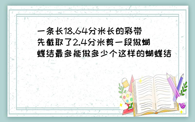 一条长18.64分米长的彩带先截取了2.4分米剪一段做蝴蝶结最多能做多少个这样的蝴蝶结