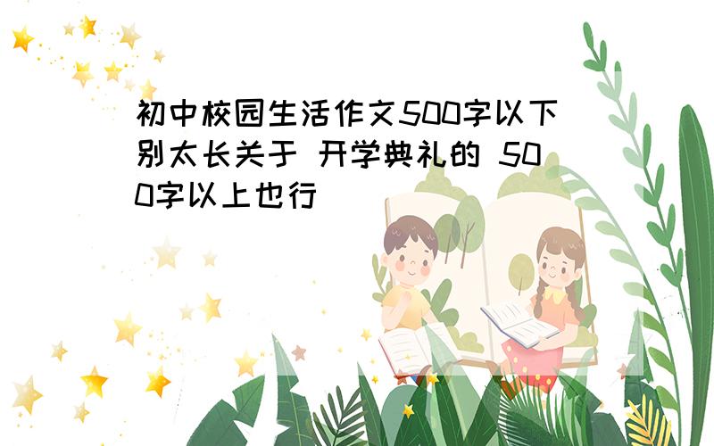 初中校园生活作文500字以下别太长关于 开学典礼的 500字以上也行