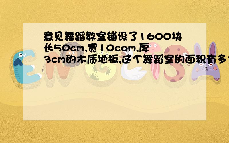 意见舞蹈教室铺设了1600块长50cm,宽10com,厚3cm的木质地板,这个舞蹈室的面积有多大?铺设地板至少要用木质地板多少立方米?【这是给你们刷悬赏的题目了 百度上都有.