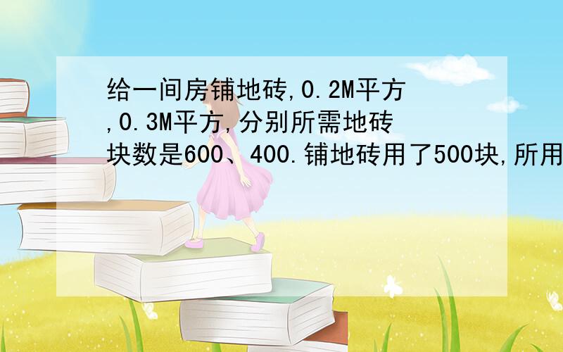 给一间房铺地砖,0.2M平方,0.3M平方,分别所需地砖块数是600、400.铺地砖用了500块,所用地砖面积是多?