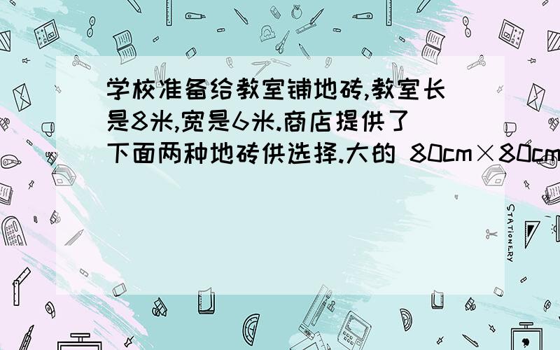 学校准备给教室铺地砖,教室长是8米,宽是6米.商店提供了下面两种地砖供选择.大的 80cm×80cm小的 50cm×50cm（1）如果用边长是80cm的地砖铺满教室,至少需要多少块地砖?要详细一点,不要只写出得