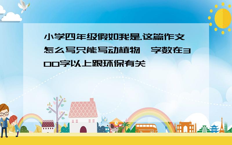 小学四年级假如我是.这篇作文怎么写只能写动植物,字数在300字以上跟环保有关