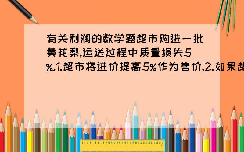 有关利润的数学题超市购进一批黄花梨,运送过程中质量损失5%.1.超市将进价提高5%作为售价,2.如果超市要获得至少20%的利润,那黄花梨售价最低应提高百分之几?结果精确到0.1%