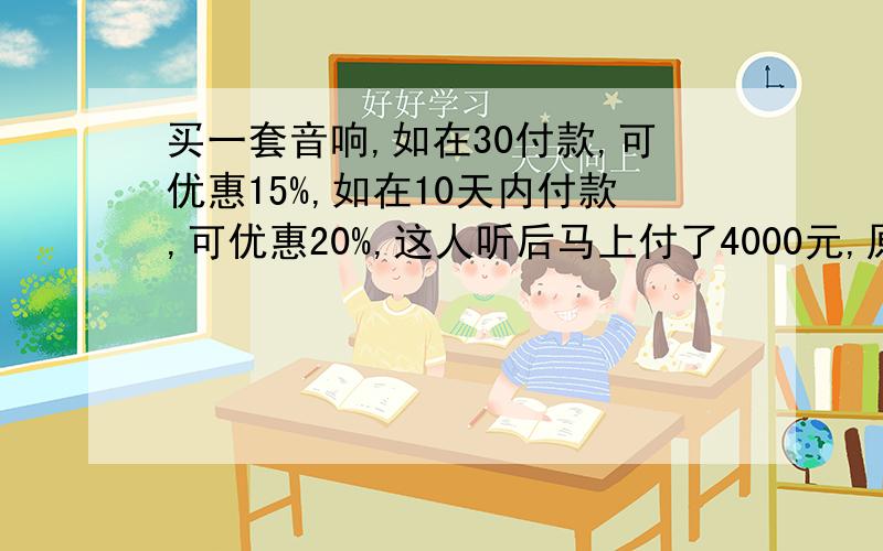 买一套音响,如在30付款,可优惠15%,如在10天内付款,可优惠20%,这人听后马上付了4000元,原价多少元?