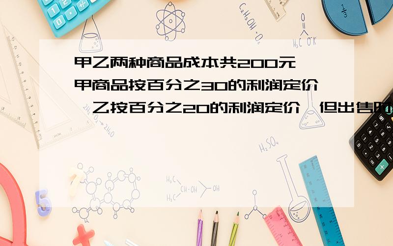 甲乙两种商品成本共200元,甲商品按百分之30的利润定价,乙按百分之20的利润定价,但出售时搞活动,全部9折甲乙两种商品成本共200元,甲商品按30%的利润定价,乙按20%的利润定价,但出售时搞活动,