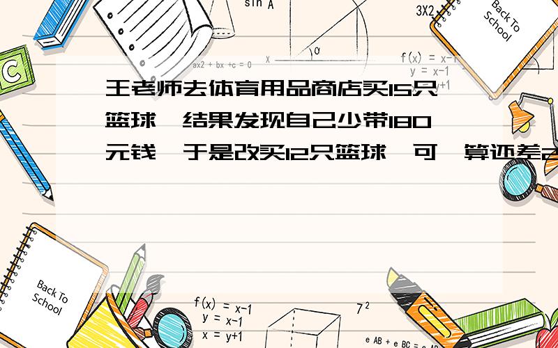 王老师去体育用品商店买15只篮球,结果发现自己少带180元钱,于是改买12只篮球,可一算还差24元,想一想,没只篮球多少元?王老师带了多少钱?