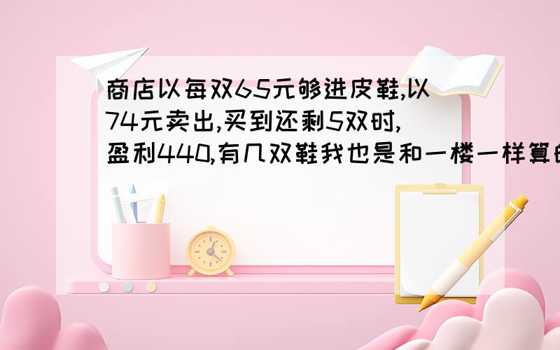 商店以每双65元够进皮鞋,以74元卖出,买到还剩5双时,盈利440,有几双鞋我也是和一楼一样算的 题对