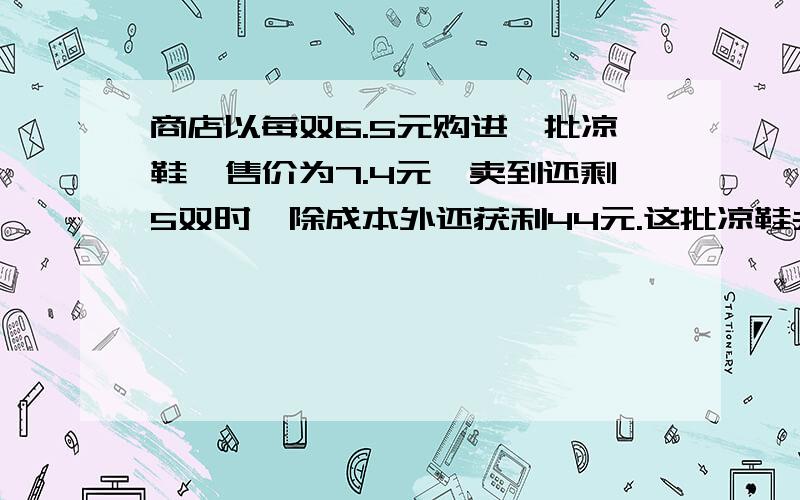 商店以每双6.5元购进一批凉鞋,售价为7.4元,卖到还剩5双时,除成本外还获利44元.这批凉鞋共有多少双?