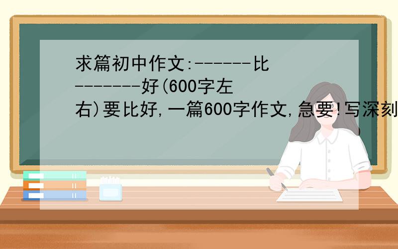 求篇初中作文:------比-------好(600字左右)要比好,一篇600字作文,急要!写深刻些!