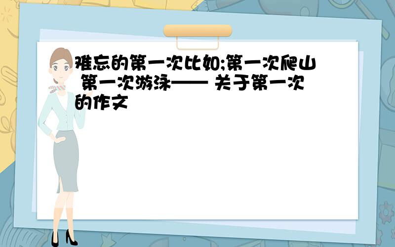 难忘的第一次比如;第一次爬山 第一次游泳—— 关于第一次的作文