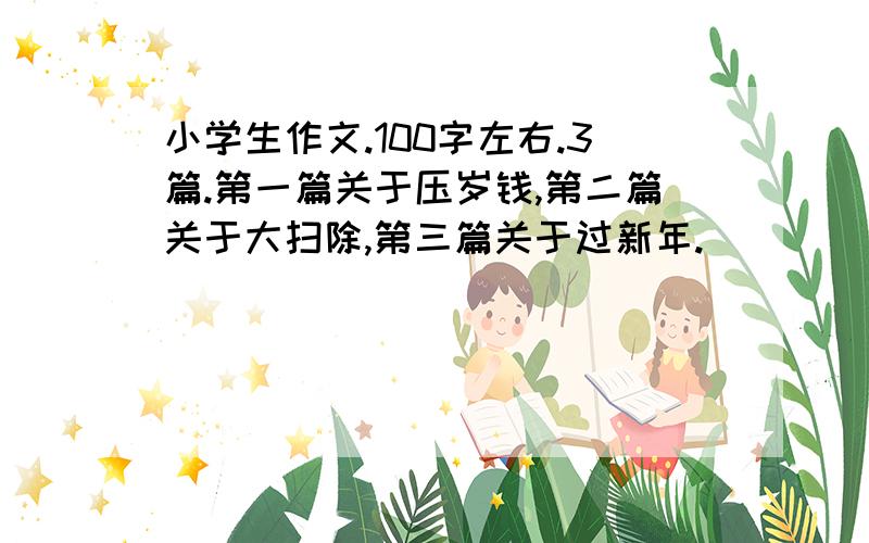 小学生作文.100字左右.3篇.第一篇关于压岁钱,第二篇关于大扫除,第三篇关于过新年.