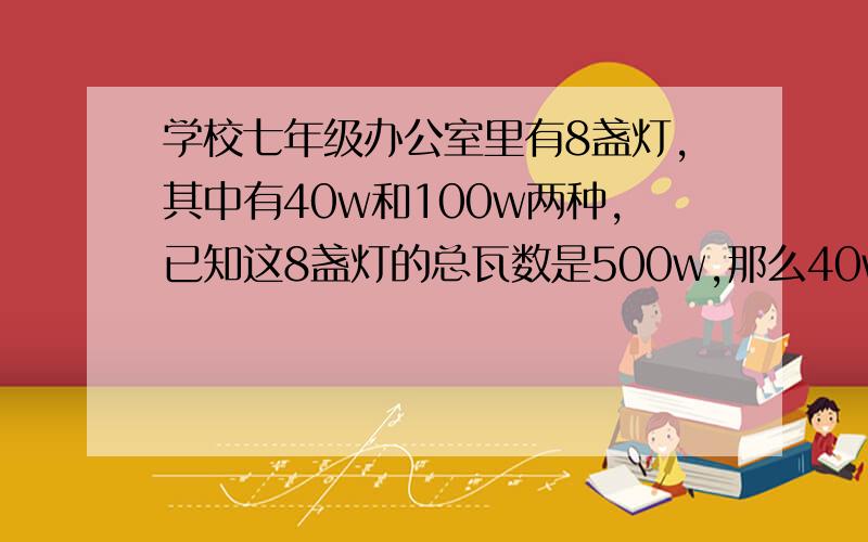 学校七年级办公室里有8盏灯,其中有40w和100w两种,已知这8盏灯的总瓦数是500w,那么40w和100w的灯各有几盏一元一次方程解