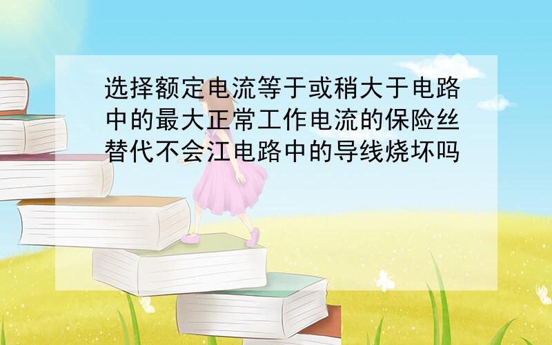 选择额定电流等于或稍大于电路中的最大正常工作电流的保险丝替代不会江电路中的导线烧坏吗