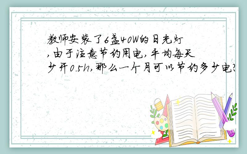 教师安装了6盏40W的日光灯,由于注意节约用电,平均每天少开0.5h,那么一个月可以节约多少电?