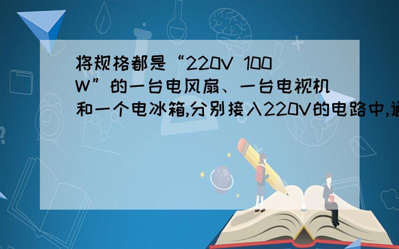 将规格都是“220V 100W”的一台电风扇、一台电视机和一个电冰箱,分别接入220V的电路中,通电时间相同,电流通过它们产生的热量最多的是：A．电冰箱; B．电视机; C．电风扇; D．一样多.请说出