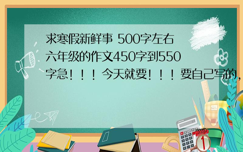 求寒假新鲜事 500字左右 六年级的作文450字到550字急！！！今天就要！！！要自己写的，虽然很啰嗦，但还是麻烦大家了