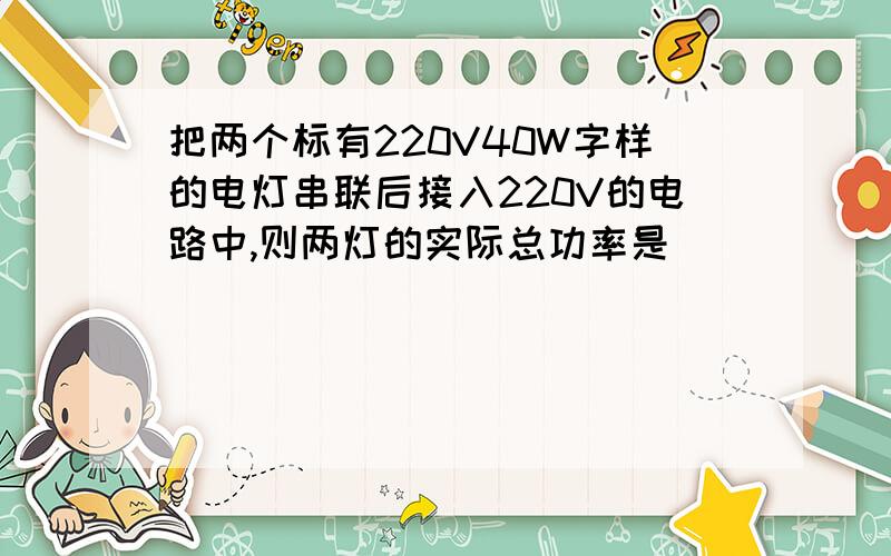 把两个标有220V40W字样的电灯串联后接入220V的电路中,则两灯的实际总功率是