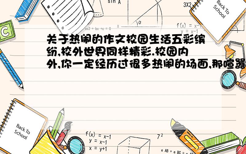 关于热闹的作文校园生活五彩缤纷,校外世界同样精彩.校园内外,你一定经历过很多热闹的场面,那喧嚣的人群,纷繁的事物,热烈的气氛,还有你身在其中的独特感受,一定给你留下了深刻的印象.