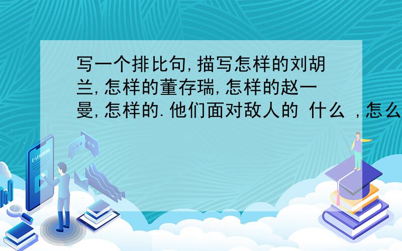 写一个排比句,描写怎样的刘胡兰,怎样的董存瑞,怎样的赵一曼,怎样的.他们面对敌人的 什么 ,怎么样了?