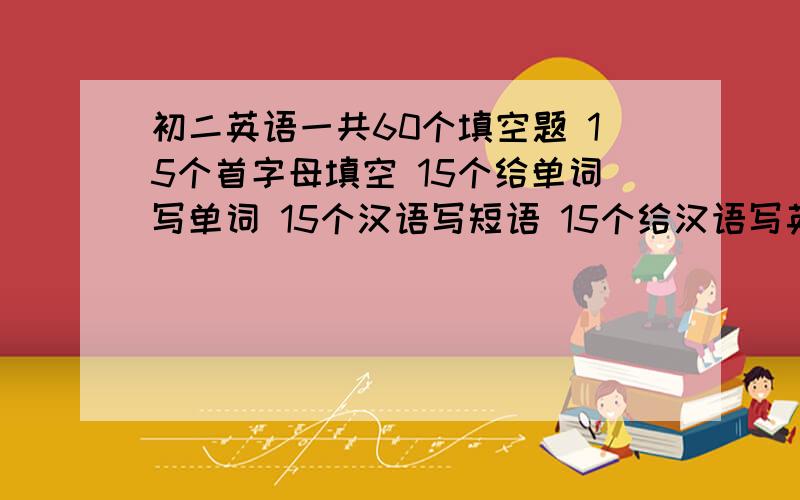 初二英语一共60个填空题 15个首字母填空 15个给单词写单词 15个汉语写短语 15个给汉语写英语包括（15个首字母填空15个给单词写单词15个汉语写短语15个给汉语写英语）符合题意的填空题像考