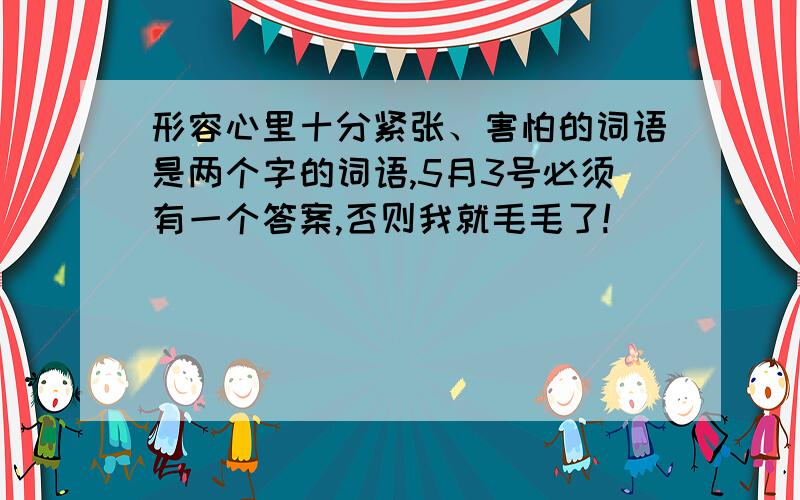 形容心里十分紧张、害怕的词语是两个字的词语,5月3号必须有一个答案,否则我就毛毛了!