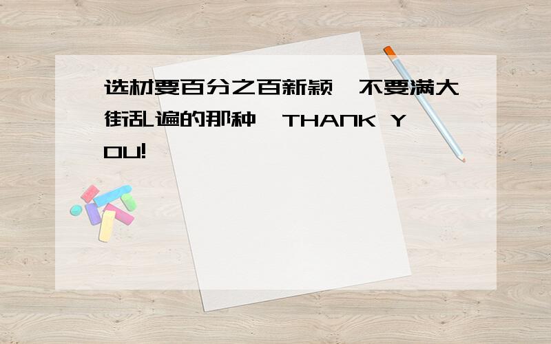 选材要百分之百新颖,不要满大街乱遍的那种,THANK YOU!